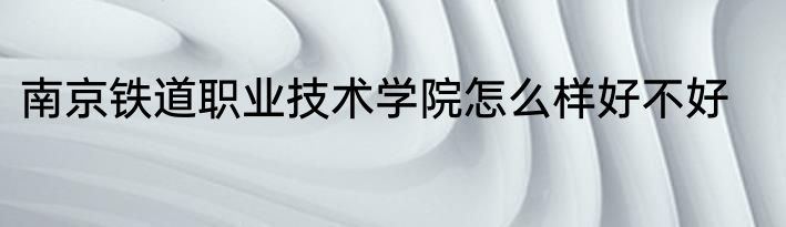 南京铁道职业技术学院怎么样好不好