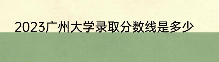 2023广州大学录取分数线是多少