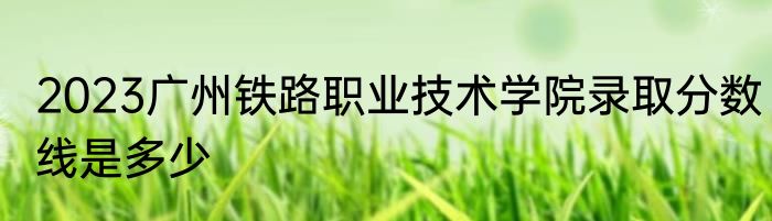 2023广州铁路职业技术学院录取分数线是多少