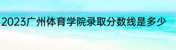 2023广州体育学院录取分数线是多少