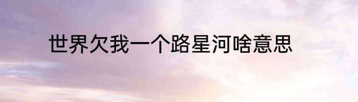 世界欠我一个路星河啥意思