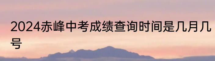 2024赤峰中考成绩查询时间是几月几号