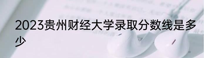 2023贵州财经大学录取分数线是多少