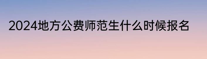 2024地方公费师范生什么时候报名
