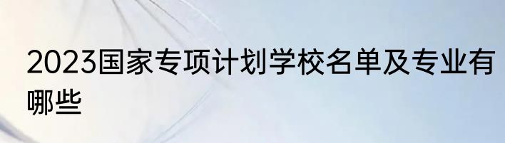 2023国家专项计划学校名单及专业有哪些