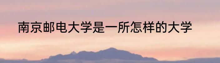 南京邮电大学是一所怎样的大学