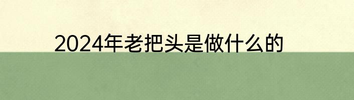 2024年老把头是做什么的