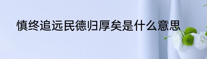 慎终追远民德归厚矣是什么意思