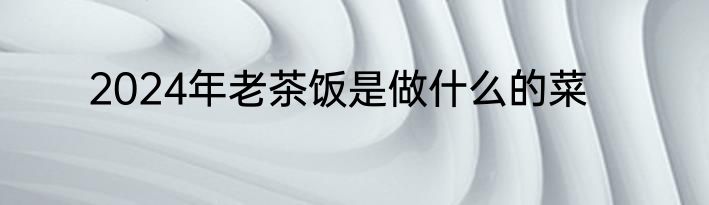 2024年老茶饭是做什么的菜