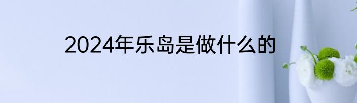 2024年乐岛是做什么的