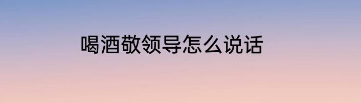 喝酒敬领导怎么说话