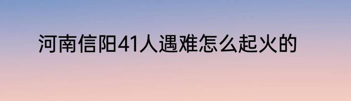 河南信阳41人遇难怎么起火的