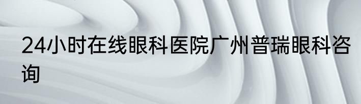 24小时在线眼科医院广州普瑞眼科咨询