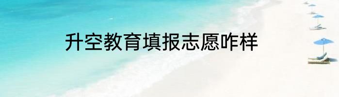 升空教育填报志愿咋样