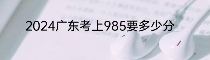 2024广东考上985要多少分