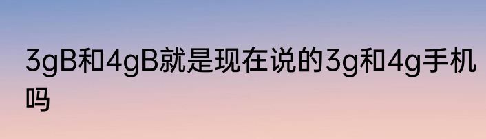 3gB和4gB就是现在说的3g和4g手机吗