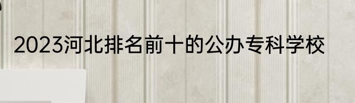 2023河北排名前十的公办专科学校