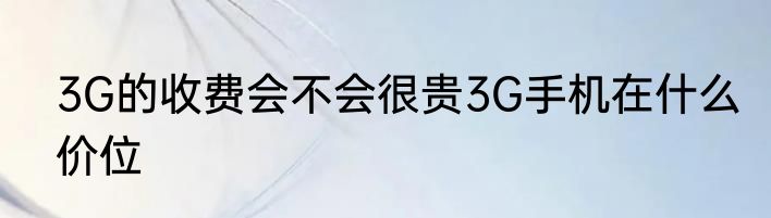 3G的收费会不会很贵3G手机在什么价位