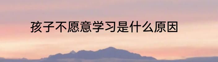 孩子不愿意学习是什么原因
