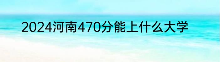 2024河南470分能上什么大学