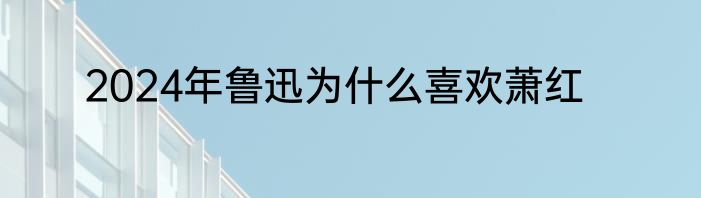 2024年鲁迅为什么喜欢萧红
