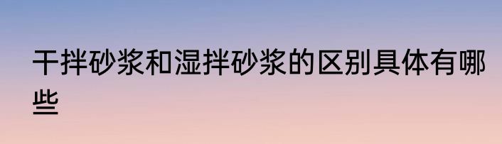 干拌砂浆和湿拌砂浆的区别具体有哪些