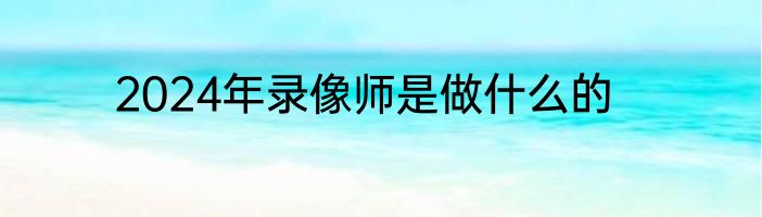 2024年录像师是做什么的