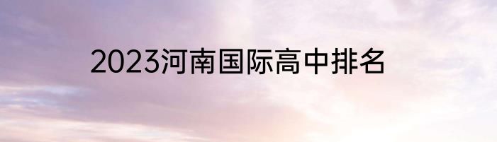 2023河南国际高中排名