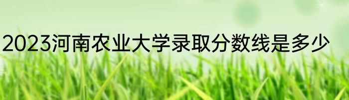 2023河南农业大学录取分数线是多少
