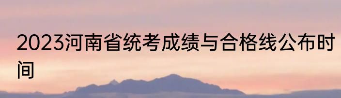 2023河南省统考成绩与合格线公布时间