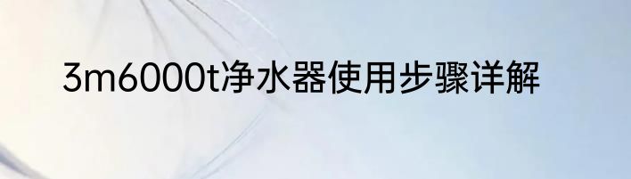 3m6000t净水器使用步骤详解