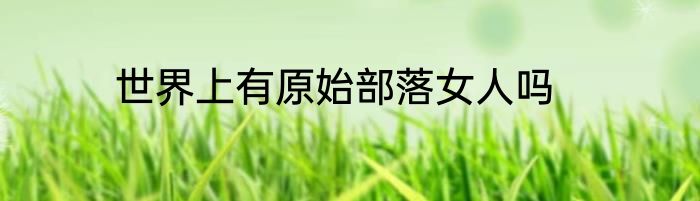 世界上有原始部落女人吗