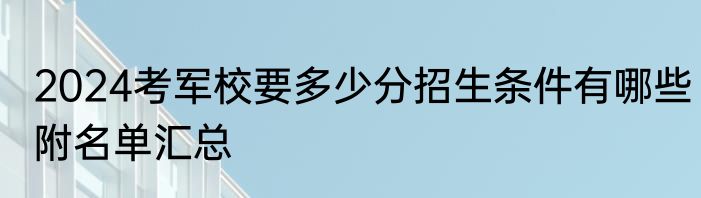 2024考军校要多少分招生条件有哪些附名单汇总