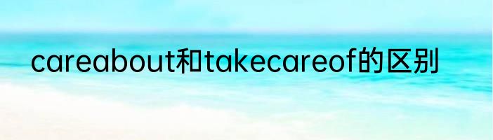 careabout和takecareof的区别
