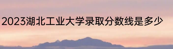 2023湖北工业大学录取分数线是多少