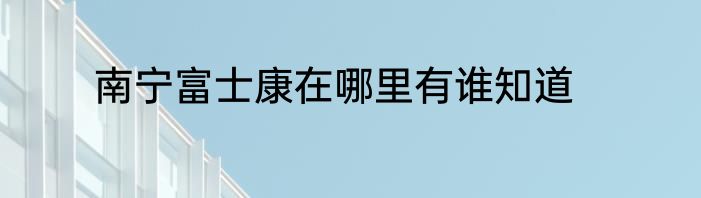 南宁富士康在哪里有谁知道