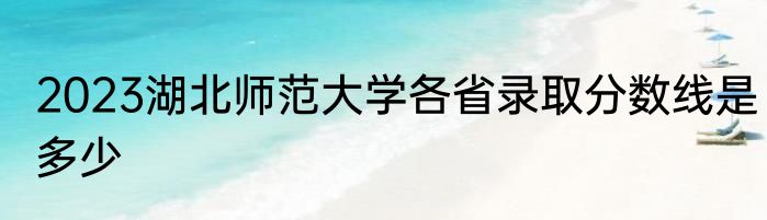 2023湖北师范大学各省录取分数线是多少