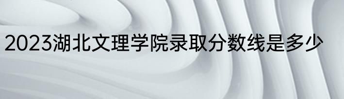 2023湖北文理学院录取分数线是多少