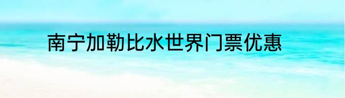 南宁加勒比水世界门票优惠