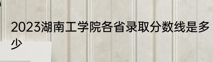 2023湖南工学院各省录取分数线是多少