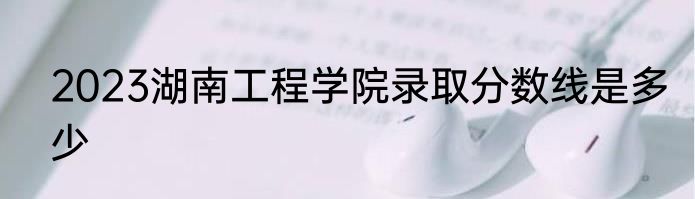 2023湖南工程学院录取分数线是多少