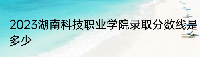 2023湖南科技职业学院录取分数线是多少