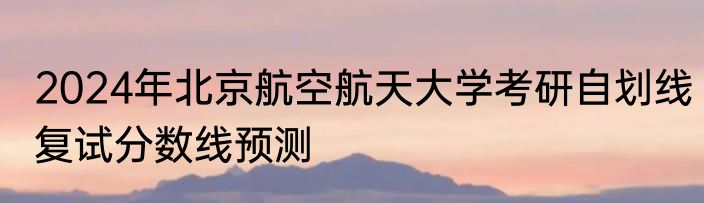 2024年北京航空航天大学考研自划线复试分数线预测