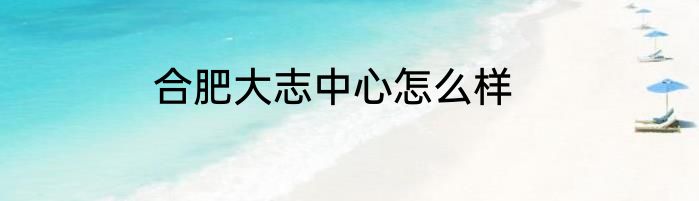 合肥大志中心怎么样