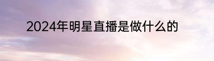 2024年明星直播是做什么的