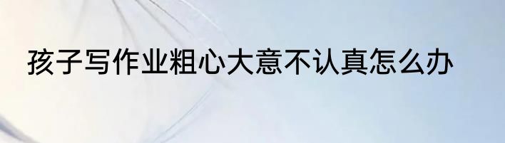 孩子写作业粗心大意不认真怎么办