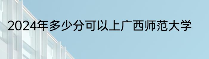 2024年多少分可以上广西师范大学