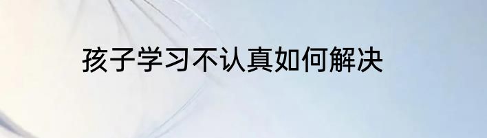 孩子学习不认真如何解决