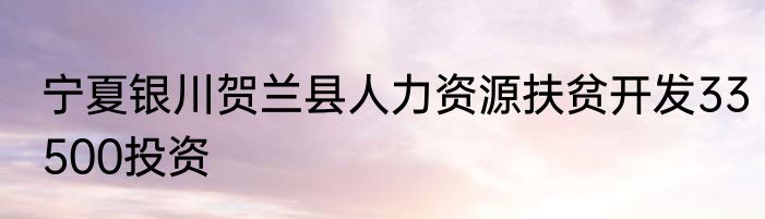 宁夏银川贺兰县人力资源扶贫开发33500投资