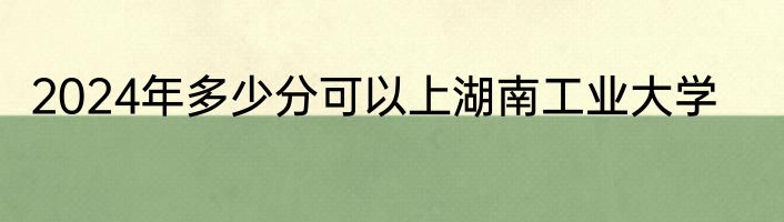 2024年多少分可以上湖南工业大学